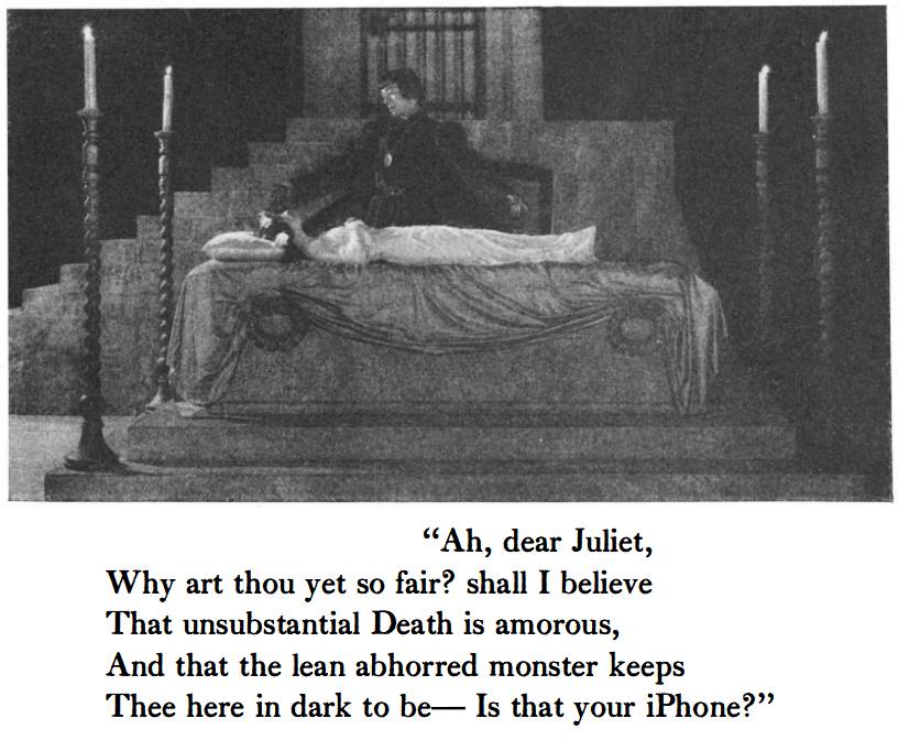 “Ah, dear Juliet,
Why art thou yet so fair? shall I believe
That unsubstantial Death is amorous,
And that the lean abhorred monster keeps
Thee here in dark to be— Is that your iPhone?”