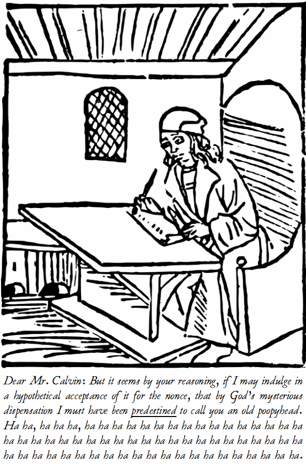 Dear Mr. Calvin: But it seems by your reasoning, if I may indulge in a hypothetical acceptance of it for the nonce, that by God’s mysterious dispensation I must have been predestined to call you an old poopyhead. Ha ha, ha ha ha, ha ha ha ha ha ha ha ha ha ha ha ha ha ha ha ha ha ha ha ha ha ha ha ha ha ha ha ha ha ha ha ha ha ha ha ha ha ha ha ha ha ha ha ha ha ha ha ha ha ha ha ha ha ha ha ha ha ha ha.
