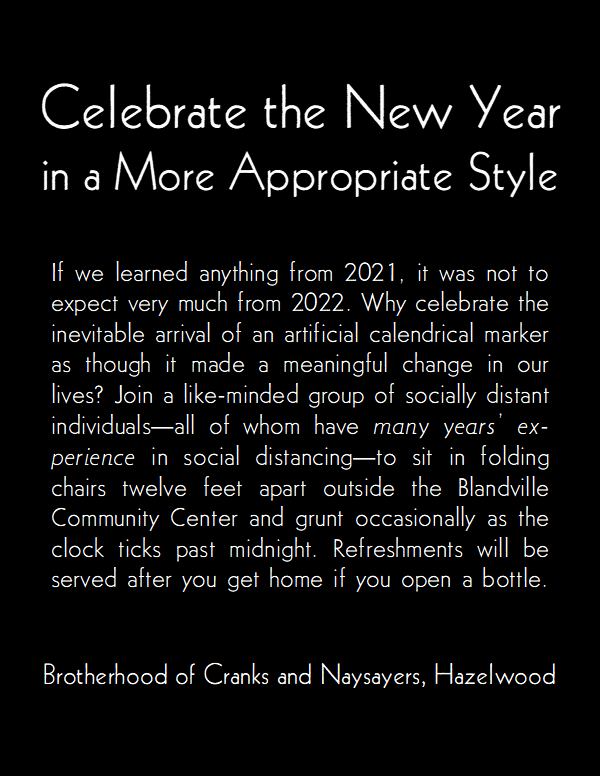 Celebrate the New Year in a more appropriate style.

If we learned anything from 2021, it was not to expect very much from 2022. Why celebrate the inevitable arrival of an artificial calendrical marker as though it made a meaningful change in our lives? Join a like-minded group of socially distant individuals—all of whom have many years' ex-perience in social distancing—to sit in folding chairs twelve feet apart outside the Blandville Community Center and grunt occasionally as the clock ticks past midnight. Refreshments will be served after you get home if you open a bottle.

Brotherhood of Cranks and Naysayers, Hazelwood.