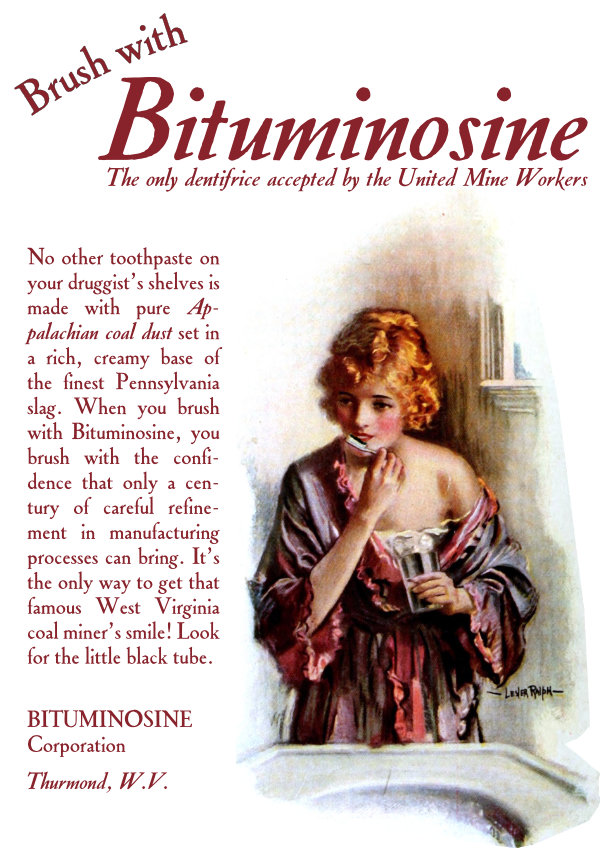 Brush with Bituminosine.

No other toothpaste on your druggist’s shelves is made with pure Appalachian coal dust set in a rich, creamy base of the finest Pennsylvania slag. When you brush with Bituminosine, you brush with the confidence that only a century of careful refinement in manufacturing processes can bring. It’s the only way to get that famous West Virginia coal miner’s smile! Look for the little black tube.

Bituminosine Corporation, Thurmond, West Virginia.