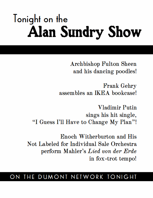 Tonight on the Alan Sundry Show:

Archbishop Fulton Sheen
and his dancing poodles!

Frank Gehry
assembles an IKEA bookcase!

Vladimir Putin
sings his hit single,
“I Guess I’ll Have to Change My Plan”!

Enoch Witherburton and His
Not Labeled for Individual Sale Orchestra perform Mahler’s Lied von der Erde
in fox-trot tempo!

On the Dumont Network Tonight