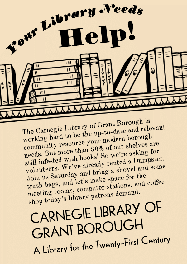 Your library needs help!

The Carnegie Library of Grant Borough is working hard to be the up-to-date and relevant community resource your modern borough needs. But more than 30% of our shelves are still infested with books! So we’re asking for volunteers. We’ve already rented a Dumpster. Join us Saturday and bring a shovel and some trash bags, and let’s make space for the meeting rooms, computer stations, and coffee shop today’s library patrons demand.
CARNEGIE LIBRARY OF GRANT BOROUGH
A Library for the Twenty-First Century
