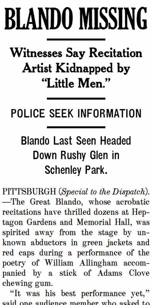 Blando Missing

Witnesses say recitation artist kidnapped by “little men.”

Police seek information

Blando last seen headed down rushy glen in Schenley Park.

PITTSBURGH (Special to the Dispatch).—The Great Blando, whose acrobatic recitations have thrilled dozens at Hep-tagon Gardens and Memorial Hall, was spirited away from the stage by un-known abductors in green jackets and red caps during a performance of the poetry of William Allingham accom-panied by a stick of Adams Clove chewing gum.
“It was his best performance yet,” said one audience member who asked to remain