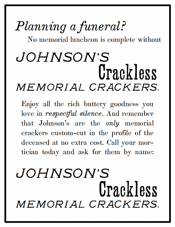 Planning a funeral? No memorial luncheon is complete without Johnson’s Crackless Memorial Crackers. Enjoy all the rich buttery goodness you love in respectful silence. And remember that Johnson’s are the only memorial crackers custom-cut in the profile of the deceased at no extra cost. Call your mortician today and ask for them by name.