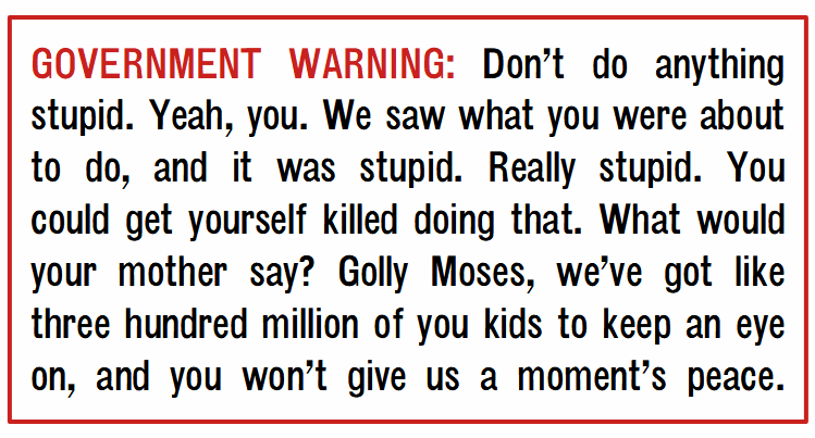 GOVERNMENT WARNING: Don’t do anything stupid. Yeah, you. We saw what you were about to do, and it was stupid. Really stupid. You could get yourself killed doing that. What would your mother say? Golly Moses, we’ve got like three hundred million of you kids to keep an eye on, and you won’t give us a moment’s peace.