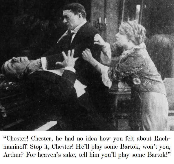 “Chester! Chester, he had no idea how you felt about Rachmaninoff! Stop it, Chester! He’ll play some Bartok, won’t you, Arthur? For heaven’s sake, tell him you’ll play some Bartok!”
