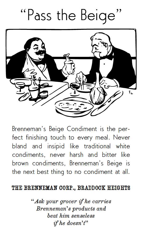 Brenneman’s Beige Condiment is the perfect finishing touch to every meal. Never bland and insipid like traditional white condiments, never harsh and bitter like brown condiments, Brenneman’s Beige is the next best thing to no condiment at all.