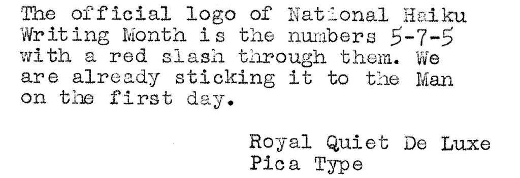 The official logo of National Haiku Writing Month is the numbers 5-7-5 with a red slash through them. We are already sticking it to the Man on the first day.

Royal Quiet De Luxe
Pica Type