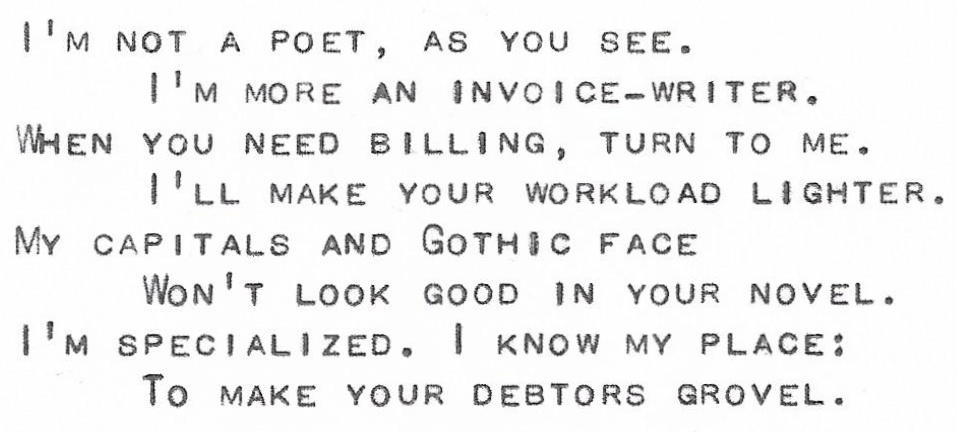 I’m not a poet, as you see. 
I’m more an invoice-writer.
When you need billing, turn to me.
I’ll make your workload lighter.
My capitals and Gothic face
Won’t look good in your novel.
I’m specialized. I know my place:
To make your debtors grovel.