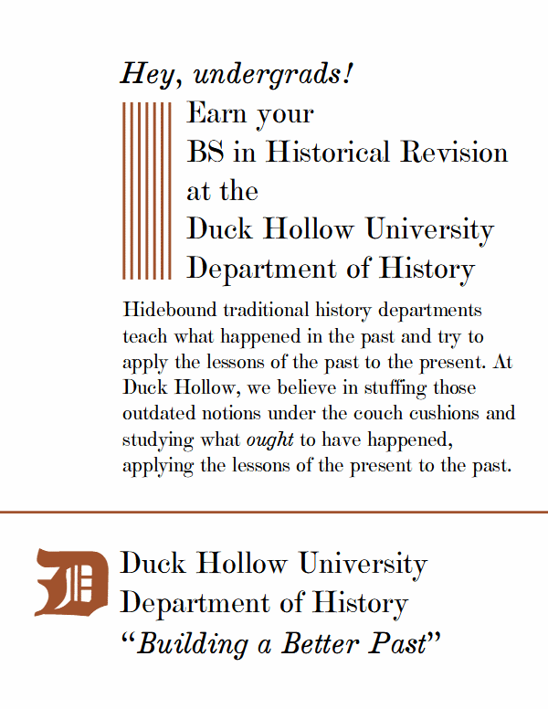 Hey, undergrads! Earn your BS in historical revision at the Duck Hollow University Department of History.

Hidebound traditional history departments teach what happened in the past and try to apply the lessons of the past to the present. At Duck Hollow, we believe in stuffing those outdated notions under the couch cushions and studying what ought to have happened, applying the lessons of the present to the past.

Duck Hollow University Department of History

Building a Better Past