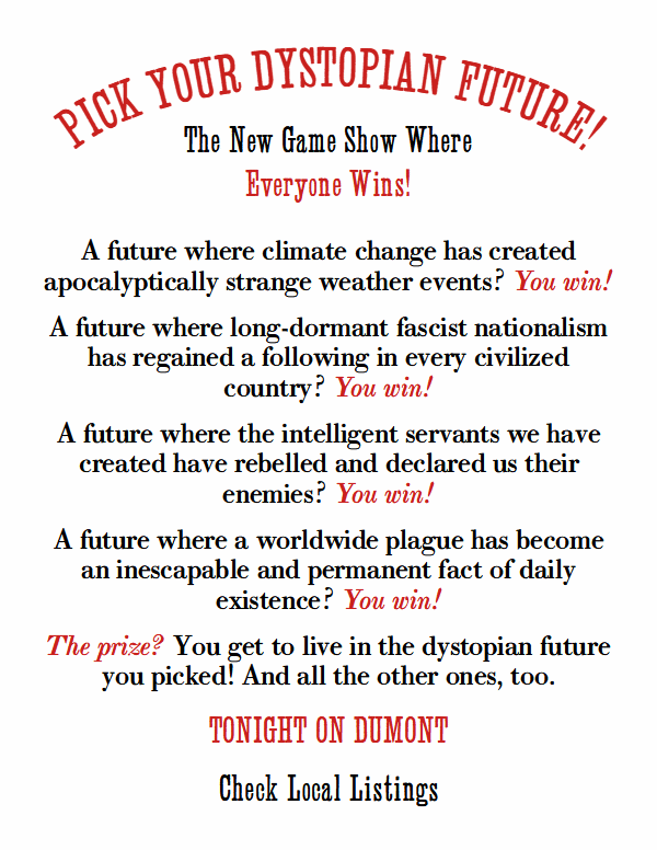Pick Your Dystopian Future!

The new game show where everyone wins!

A future where climate change has created apocalyptically strange weather events? You win!
A future where long-dormant fascist nationalism has regained a following in every civilized country? You win!
A future where the intelligent servants we have created have rebelled and declared us their enemies? You win!
A future where a worldwide plague has become an inescapable and permanent fact of daily existence? You win!
The prize? You get to live in the dystopian future you picked! And all the other ones, too.
TONIGHT ON DUMONT
Check Local Listings