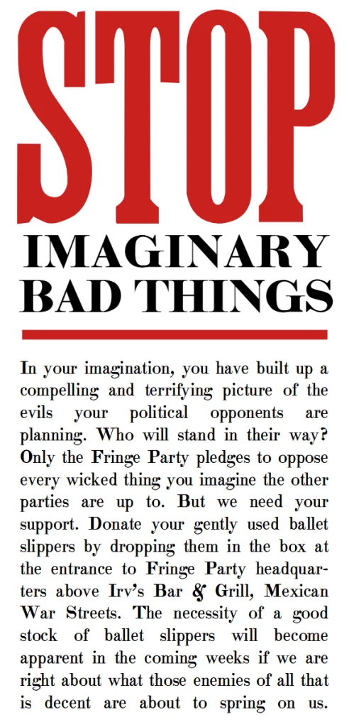 Stop imaginary bad things.

In your imagination, you have built up a compelling and terrifying picture of the evils your political opponents are planning. Who will stand in their way? Only the Fringe Party pledges to oppose every wicked thing you imagine the other parties are up to. But we need your support. Donate your gently used ballet slippers by dropping them in the box at the entrance to Fringe Party headquarters above Irv’s Bar & Grill, Mexican War Streets. The necessity of a good stock of ballet slippers will become apparent in the coming weeks if we are right about what those enemies of all that is decent are about to spring on us.
