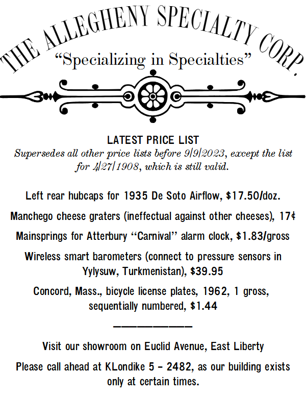 The Allegheny Specialty Corp., specializing in specialties. 

LATEST PRICE LIST
Supersedes all other price lists before 9/9/2023, except the list for 4/27/1908, which is still valid.

Left rear hubcaps for 1935 De Soto Airflow, $17.50/doz.
Manchego cheese graters (ineffectual against other cheeses), 17¢
Mainsprings for Atterbury “Carnival” alarm clock, $1.83/gross
Wireless smart barometers (connect to pressure sensors in Yylysuw, Turkmenistan), $39.95
Concord, Mass., bicycle license plates, 1962, 1 gross, 
sequentially numbered, $1.44
——————————
Visit our showroom on Euclid Avenue, East Liberty.
Please call ahead at KLondike 5 – 2482, as our building exists only at certain times.
