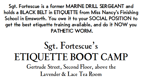 Sgt. Fortescue is a former MARINE DRILL SERGEANT and holds a BLACK BELT in ETIQUETTE from Miss Nancy’s Finishing School in Emsworth. You owe it to your SOCIAL POSITION to get the best etiquette training available, and do it NOW you PATHETIC WORM.

Sgt. Fortescue’s Etiquette Boot Camp, Gertrude Street, second floor, above the Lavender & Lace Tea Room