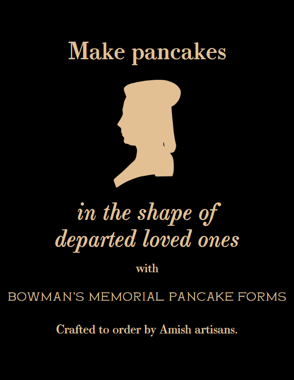 Make pancakes in the shape of departed loved ones with Bowman’s Memorial Pancake Forms. Crafted to order by Amish artisans.
