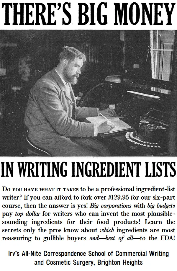 There’s big money in writing ingredient lists. Do you have what it takes to be a professional ingredient-list writer? If you can afford to fork over $129.95 for our six-part course, then the answer is yes! Big corporations with big budgets pay top dollar for writers who can invent the most plausible-sounding ingredients for their food products! Learn the secrets only the pros know about which ingredients are most reassuring to gullible buyers and—best of all—to the FDA!