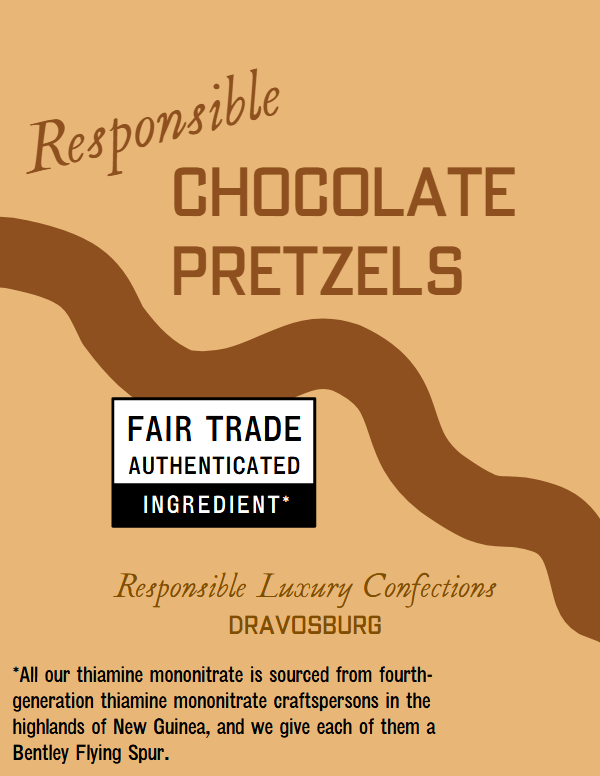 Responsible Chocolate Pretzels with Fair Trade authenticated ingredient. All our thiamine mononitrate is sourced from fourth-generation thiamine mononitrate craftspersons in the highlands of New Guinea, and we give each of them a Bentley Flying Spur.