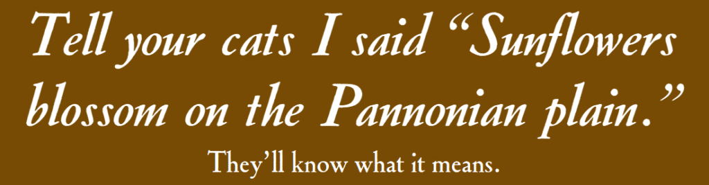 Tell your cats I said “Sunflowers blossom on the Pannonian plain.” They’ll know what it means.