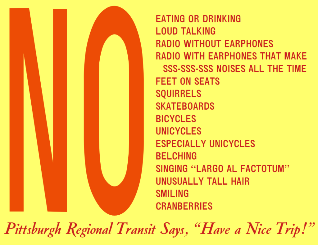 No EATING OR DRINKING
LOUD TALKING
RADIO WITHOUT EARPHONES
RADIO WITH EARPHONES THAT MAKE SSS-SSS-SSS NOISES ALL THE TIME
FEET ON SEATS
SQUIRRELS
SKATEBOARDS
BICYCLES
UNICYCLES
ESPECIALLY UNICYCLES
BELCHING
SINGING “LARGO AL FACTOTUM”
UNUSUALLY TALL HAIR
SMILING
CRANBERRIES


Pittsburgh Regional Transit says, “Have a Nice Trip!”