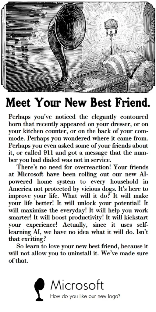 Meet your new best friend. 
Perhaps you’ve noticed the elegantly contoured horn that recently appeared on your dresser, or on your kitchen counter, or on the back of your com-mode. Perhaps you wondered where it came from. Perhaps you even asked some of your friends about it, or called 911 and got a message that the num-ber you had dialed was not in service.
There’s no need for overreaction! Your friends at Microsoft have been rolling out our new AI-powered home system to every household in America not protected by vicious dogs. It’s here to improve your life. What will it do? It will make your life better! It will unlock your potential! It will maximize the everyday! It will help you work smarter! It will boost productivity! It will kickstart your experience! Actually, since it uses self-learning AI, we have no idea what it will do. Isn’t that exciting?
So learn to love your new best friend, because it will not allow you to uninstall it. We’ve made sure of that.