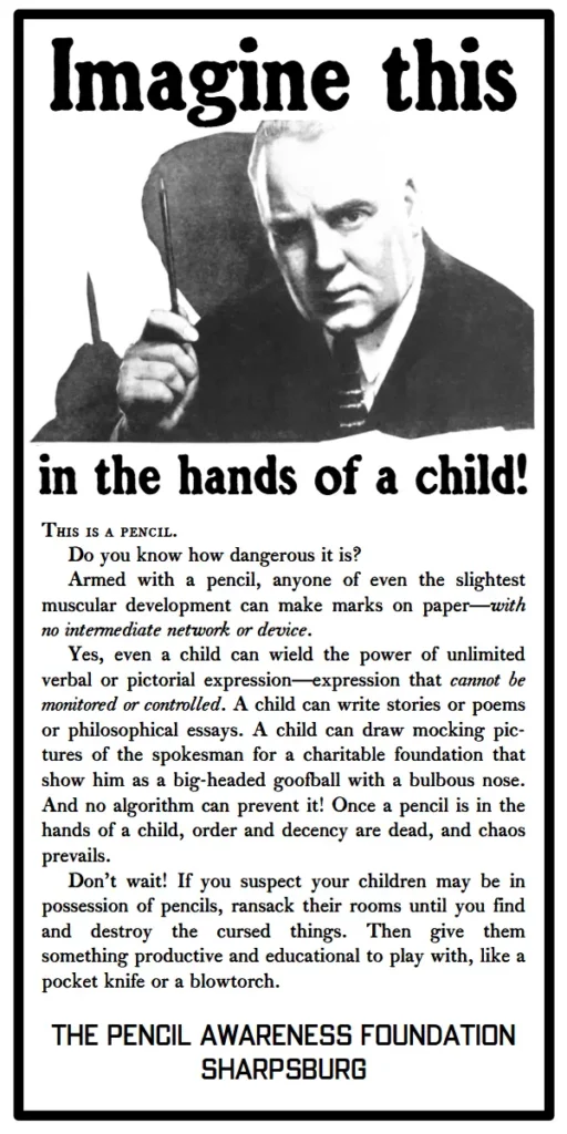 Imagine this in the hands of a child!
This is a pencil.
Do you know how dangerous it is?
Armed with a pencil, anyone of even the slightest muscular development can make marks on paper—with no intermediate network or device.
Yes, even a child can wield the power of unlimited verbal or pictorial expression—expression that cannot be monitored or controlled. A child can write stories or poems or philosophical essays. A child can draw mocking pic-tures of the spokesman for a charitable foundation that show him as a big-headed goofball with a bulbous nose. And no algorithm can prevent it! Once a pencil is in the hands of a child, order and decency are dead, and chaos prevails.
Don’t wait! If you suspect your children may be in possession of pencils, ransack their rooms until you find and destroy the cursed things. Then give them something productive and educational to play with, like a pocket knife or a blowtorch. The Pencil Awareness Foundation, Sharpsburg.