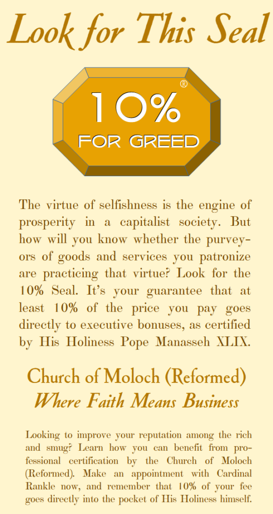 Look for this seal: 10% for greed. The virtue of selfishness is the engine of prosperity in a capitalist society. But how will you know whether the purvey-ors of goods and services you patronize are practicing that virtue? Look for the 10% Seal. It’s your guarantee that at least 10% of the price you pay goes directly to executive bonuses, as certified by His Holiness Pope Manasseh XLIX. Church of Moloch (Reformed).