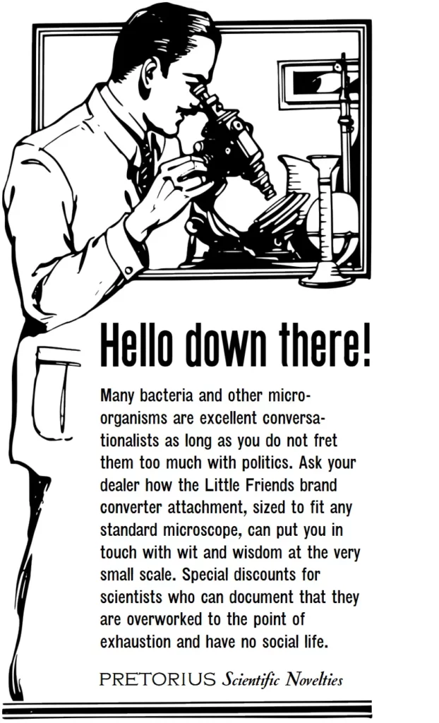 Hello down there! Many bacteria and other micro-organisms are excellent conversa-tionalists as long as you do not fret them too much with politics. Ask your dealer how the Little Friends brand converter attachment, sized to fit any standard microscope, can put you in touch with wit and wisdom at the very small scale. Special discounts for scientists who can document that they are overworked to the point of exhaustion and have no social life. Pretorius Scientific Novelties.