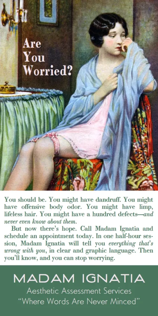 Are you worried? You should be. You might have dandruff. You might have offensive body odor. You might have limp, lifeless hair. You might have a hundred defects—and never even know about them.
But now there’s hope. Call Madam Ignatia and schedule an appointment today. In one half-hour ses-sion, Madam Ignatia will tell you everything that’s wrong with you, in clear and graphic language. Then you’ll know, and you can stop worrying. Madam Ignatia Aesthetic Assessment Services, where words are never minced.