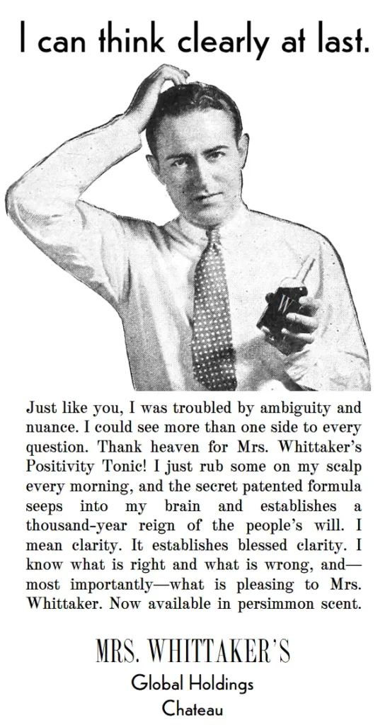 I can think clearly at last. Just like you, I was troubled by ambiguity and nuance. I could see more than one side to every question. Thank heaven for Mrs. Whittaker’s Positivity Tonic! I just rub some on my scalp every morning, and the secret patented formula seeps into my brain and establishes a thousand-year reign of the people’s will. I mean clarity. It establishes blessed clarity. I know what is right and what is wrong, and—most importantly—what is pleasing to Mrs. Whittaker. Now available in persimmon scent.