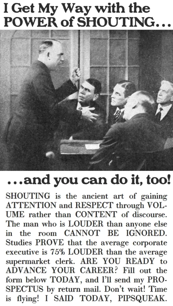 I get my way with the POWER of SHOUTING…and you can do it, too! SHOUTING is the ancient art of gaining ATTENTION and RESPECT through VOLUME rather than CONTENT of discourse. The man who is LOUDER than anyone else in the room CANNOT BE IGNORED. Studies PROVE that the average corporate executive is 75% LOUDER than the average supermarket clerk. ARE YOU READY to ADVANCE YOUR CAREER? Fill out the form below TODAY, and I’ll send my PROSPECTUS by return mail. Don’t wait! Time is flying! I SAID TODAY, PIPSQUEAK.
