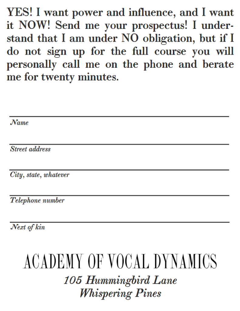 YES! I want power and influence, and I want it NOW! Send me your prospectus! I under-stand that I am under NO obligation, but if I do not sign up for the full course you will personally call me on the phone and berate me for twenty minutes.