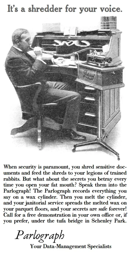 It’s a shredder for your voice. When security is paramount, you shred sensitive doc-uments and feed the shreds to your legions of trained rabbits. But what about the secrets you betray every time you open your fat mouth? Speak them into the Parlograph! The Parlograph records everything you say on a wax cylinder. Then you melt the cylinder, and your janitorial service spreads the melted wax on your parquet floors, and your secrets are safe forever! Call for a free demonstration in your own office or, if you prefer, under the tufa bridge in Schenley Park.