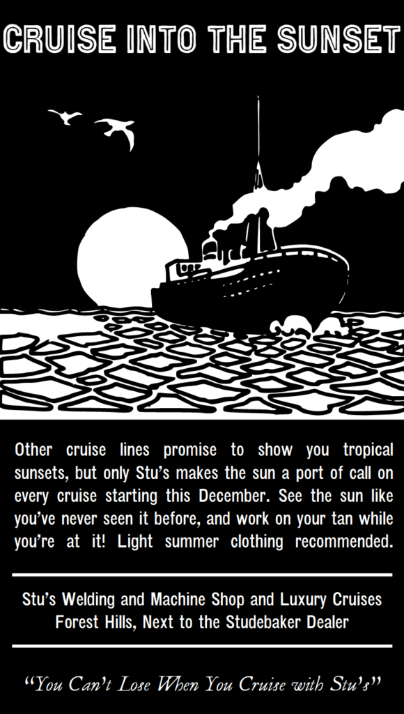 Cruise into the sunset. Other cruise lines promise to show you tropical sunsets, but only Stu’s makes the sun a port of call on every cruise starting this December. See the sun like you’ve never seen it before, and work on your tan while you’re at it! Light summer clothing recommended. Stu’s Welding and Machine Shop and Luxury Cruises.