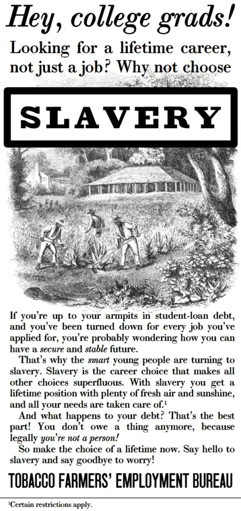 Hey, college grads! Looking for a lifetime career, not just a job? Why not choose slavery? If you’re up to your armpits in student-loan debt, and you’ve been turned down for every job you’ve applied for, you’re probably wondering how you can have a secure and stable future. 
That’s why the smart young people are turning to slavery. Slavery is the career choice that makes all other choices superfluous. With slavery you get a lifetime position with plenty of fresh air and sunshine, and all your needs are taken care of.1
And what happens to your debt? That’s the best part! You don’t owe a thing anymore, because legally you’re not a person! 
So make the choice of a lifetime now. Say hello to slavery and say goodbye to worry!