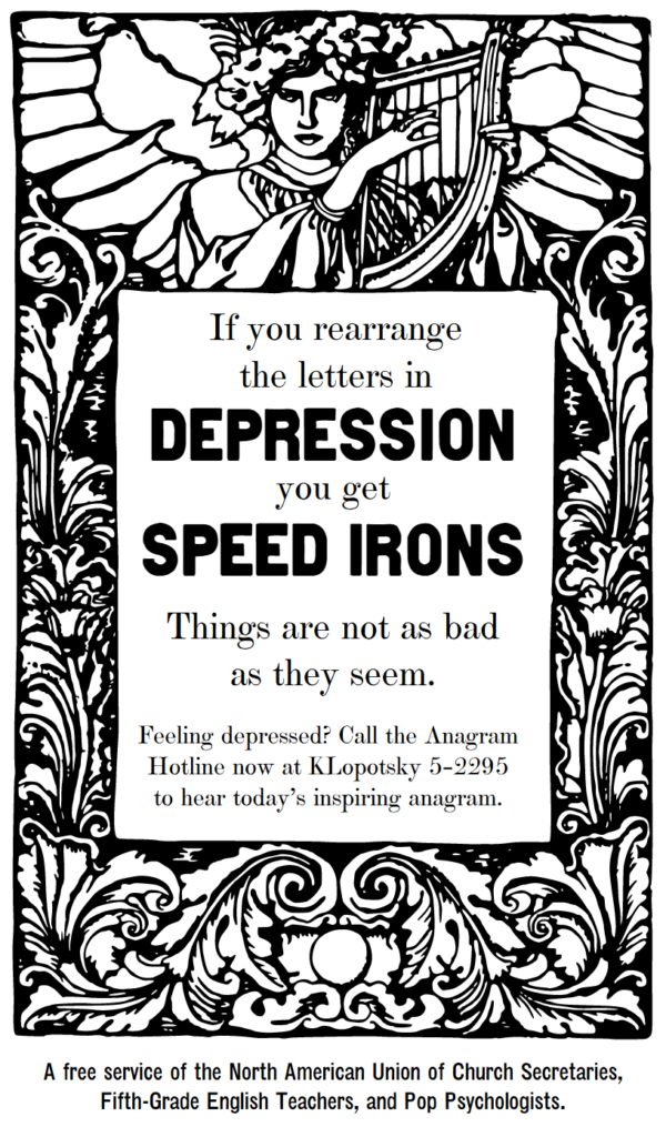 If you rearrange the letters in “depression,” you get “speed irons.” Things are not as bad as they seem. Feeling depressed? Call the Anagram Hotline now at KLopotsky 5-2295 to hear today’s inspiring anagram. A free service of the North American Union of Church Secretaries, Fifth-Grade English Teachers, and Pop Psychologists.