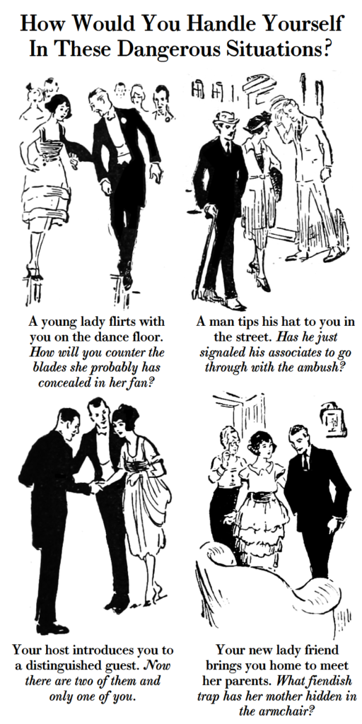 How would you handle yourself in these dangerous situations? A young lady flirts with you on the dance floor. How will you counter the blades she probably has concealed in her fan? A man tips his hat to you in the street. Has he just signaled his associates to go through with the ambush? Your host introduces you to a distinguished guest. Now there are two of them and only one of you. Your new lady friend brings you home to meet her parents. What fiendish trap has her mother hidden in the armchair?