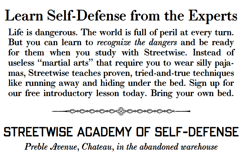 Learn self-defense from the experts. Life is dangerous. The world is full of peril at every turn. But you can learn to recognize the dangers and be ready for them when you study with Streetwise. Instead of useless “martial arts” that require you to wear silly paja-mas, Streetwise teaches proven, tried-and-true techniques like running away and hiding under the bed. Sign up for our free introductory lesson today. Bring your own bed. Streetwise Academy of Self-Defense, Preble Avenue, Chateau, in the abandoned warehouse.