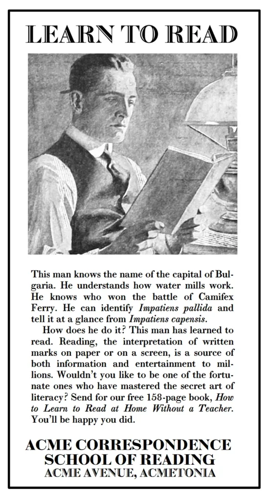 Learn to Read. This man knows the name of the capital of Bul-garia. He understands how water mills work. He knows who won the battle of Camifex Ferry. He can identify Impatiens pallida and tell it at a glance from Impatiens capensis. How does he do it? This man has learned to read. Reading, the interpretation of written marks on paper or on a screen, is a source of both information and entertainment to mil-lions. Wouldn’t you like to be one of the fortu-nate ones who have mastered the secret art of literacy? Send for our free 158-page book, How to Learn to Read at Home Without a Teacher. You’ll be happy you did.