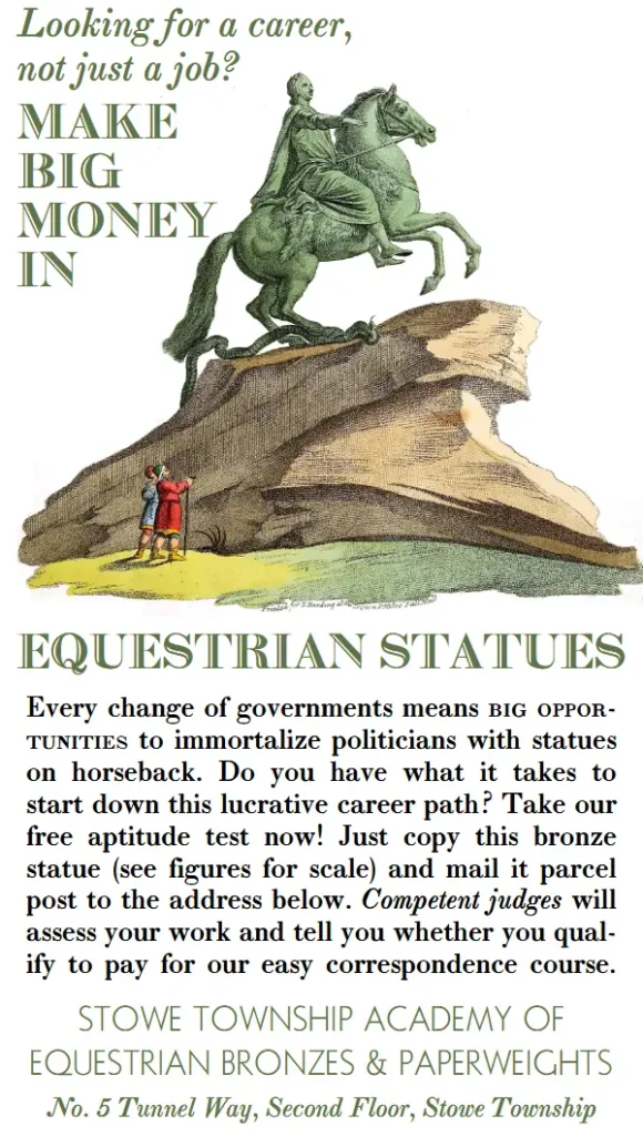 Looking for a career, not just a job? Make big money in equestrian statues! Every change of governments means big opportunities to immortalize politicians with statues on horseback. Do you have what it takes to start down this lucrative career path? Take our free aptitude test now! Just copy this bronze statue (see figures for scale) and mail it parcel post to the address below. Competent judges will assess your work and tell you whether you qualify to pay for our easy correspondence course. Stowe Township Academy of Equestrian Bronzes and Paperweights.