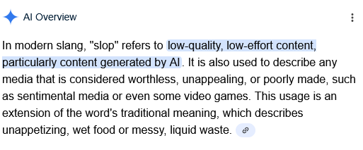 In modern slang, "slop" refers to low-quality, low-effort content, particularly content generated by AI. It is also used to describe any media that is considered worthless, unappealing, or poorly made, such as sentimental media or even some video games. This usage is an extension of the word's traditional meaning, which describes unappetizing, wet food or messy, liquid waste.