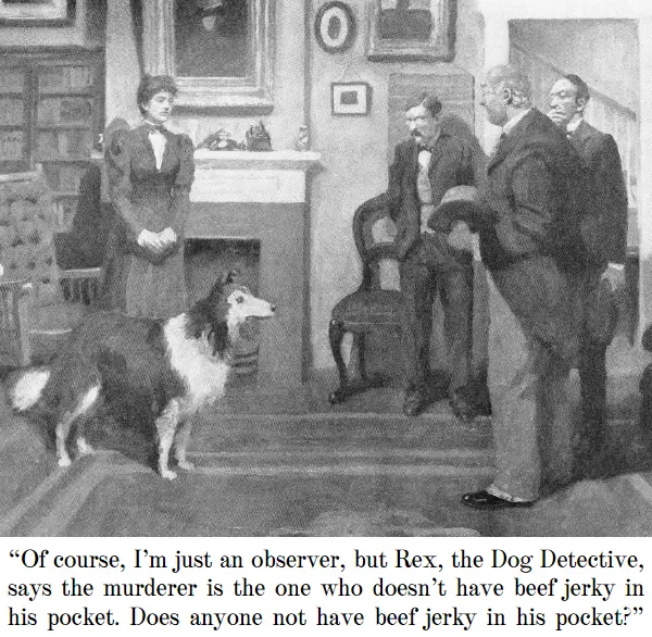 Woman with collie to group of three men: “Of course, I’m just an observer, but Rex, the Dog Detective, says the murderer is the one who doesn’t have beef jerky in his pocket. Does anyone not have beef jerky in his pocket?”